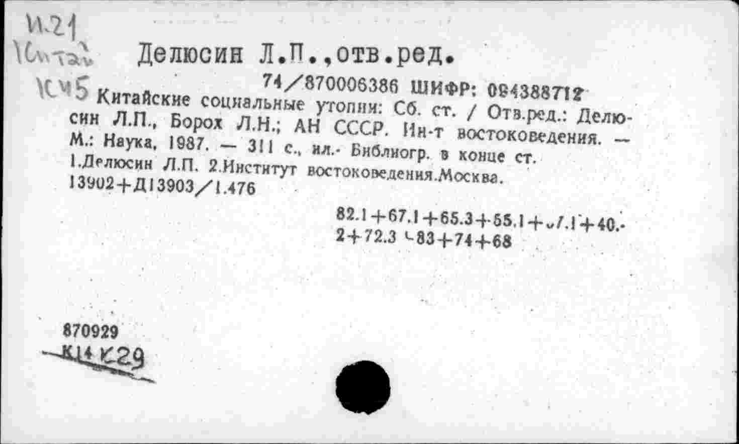 ﻿1+21
Делюсин Л.П.,отв.ред.
-	74/870006386 ШИФР: 094388712
Китайские социальные утопии: Сб. ст. / Отз.ред.: Делюсин Л.П., Ворох Л.Н.; АН СССР. Ин-т востоковедения. — М.: Наука, 1987. — 311 с., ил.- Библиогр. в конце ст.
1.Делюсин Л.П. 2.Институт востоковедения.Москва.
13902+Д 13903/1.476
82.1+67.1 +65.3+85.1 + „7.1+40.-
2+72.3 ’-83+74+68
870929